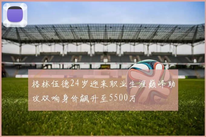 格林伍德24岁迎来职业生涯巅峰助攻双响身价飙升至5500万