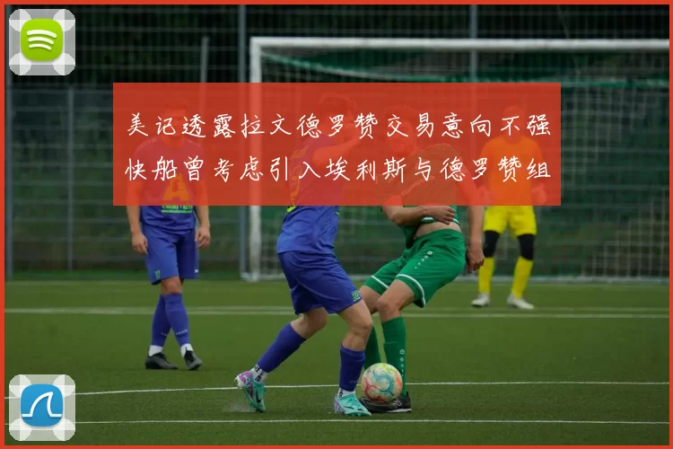 美记透露拉文德罗赞交易意向不强快船曾考虑引入埃利斯与德罗赞组合