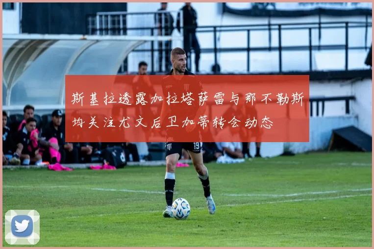 斯基拉透露加拉塔萨雷与那不勒斯均关注尤文后卫加蒂转会动态