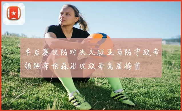 季后赛攻防对决文班亚马防守效率领跑布伦森进攻效率高居榜首