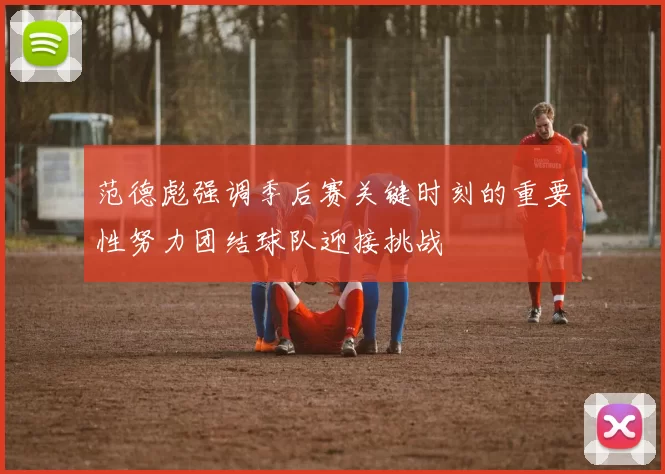范德彪强调季后赛关键时刻的重要性努力团结球队迎接挑战