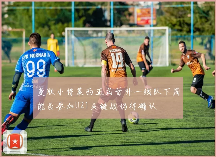 曼联小将莱西正式晋升一线队下周能否参加U21关键战仍待确认