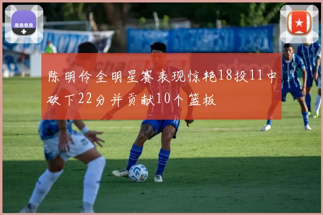 陈明伶全明星赛表现惊艳18投11中砍下22分并贡献10个篮板