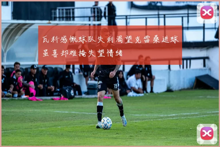 瓦科感慨球队失利渴望克雷桑进球虽喜却难掩失望情绪