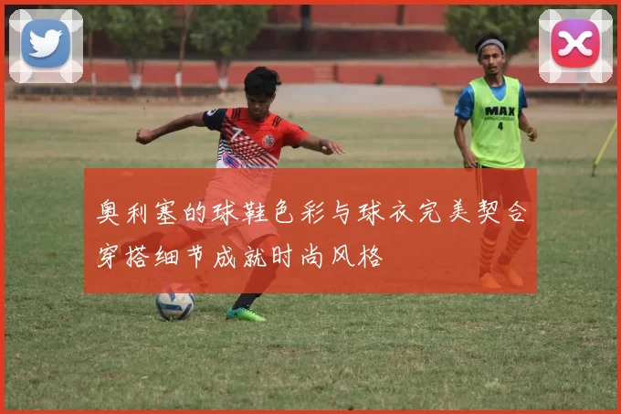 奥利塞的球鞋色彩与球衣完美契合穿搭细节成就时尚风格