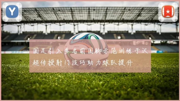 国足引入多名前国脚示范训练于汉超传授射门技巧助力球队提升