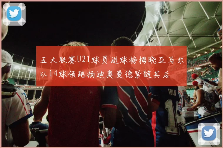 五大联赛U21球员进球榜揭晓亚马尔以14球领跑扬迪奥曼德紧随其后