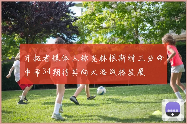 开拓者媒体人称克林根斯特三分命中率34期待其向大洛风格发展