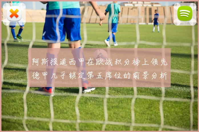 阿斯报道西甲在欧战积分榜上领先德甲几乎锁定第五席位的前景分析