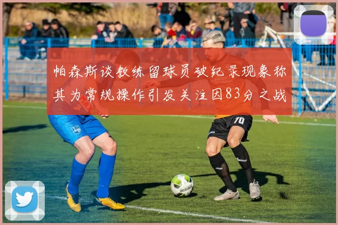 帕森斯谈教练留球员破纪录现象称其为常规操作引发关注因83分之战