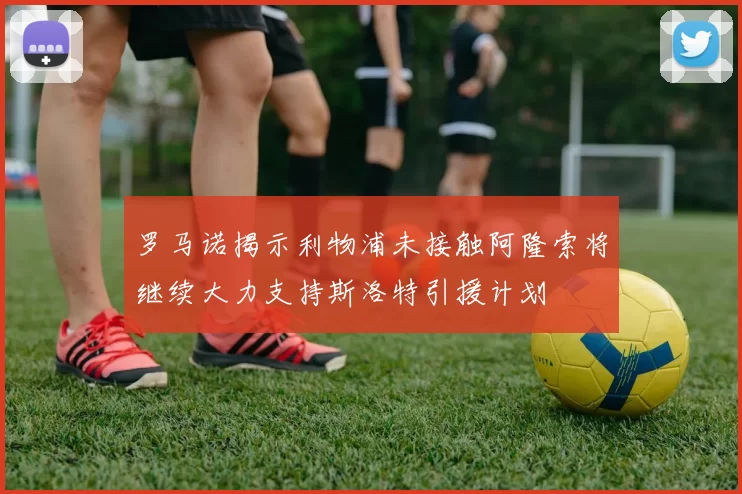 罗马诺揭示利物浦未接触阿隆索将继续大力支持斯洛特引援计划