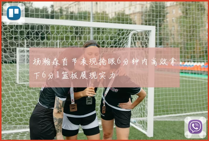 杨瀚森首节表现抢眼6分钟内高效拿下6分1篮板展现实力