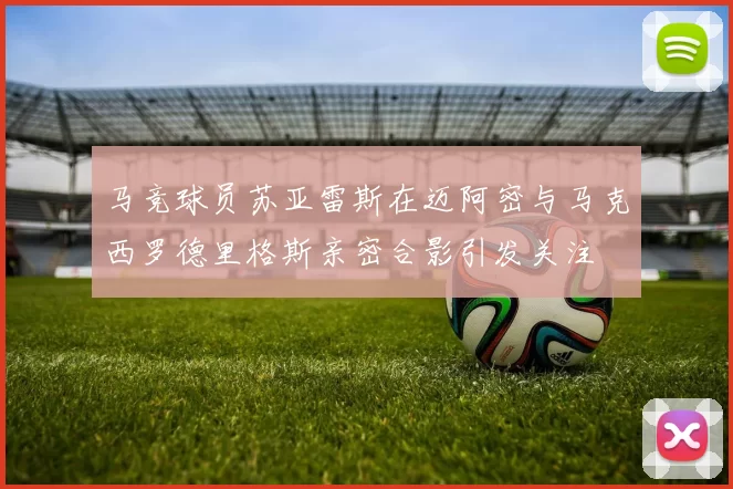 马竞球员苏亚雷斯在迈阿密与马克西罗德里格斯亲密合影引发关注