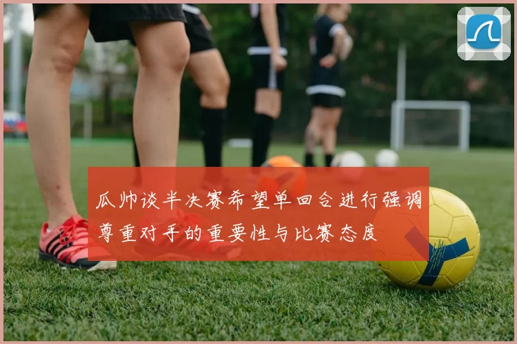 瓜帅谈半决赛希望单回合进行强调尊重对手的重要性与比赛态度