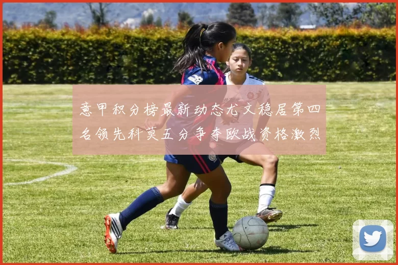 意甲积分榜最新动态尤文稳居第四名领先科莫五分争夺欧战资格激烈