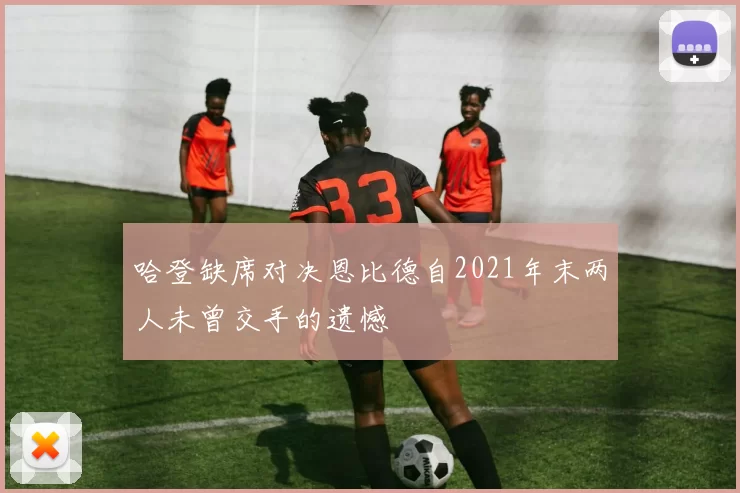 哈登缺席对决恩比德自2021年末两人未曾交手的遗憾