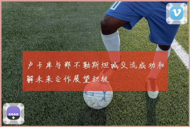 卢卡库与那不勒斯坦诚交流成功和解未来合作展望积极