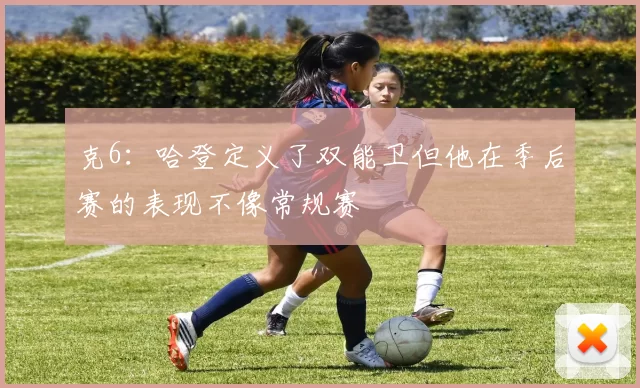 克6：哈登定义了双能卫但他在季后赛的表现不像常规赛