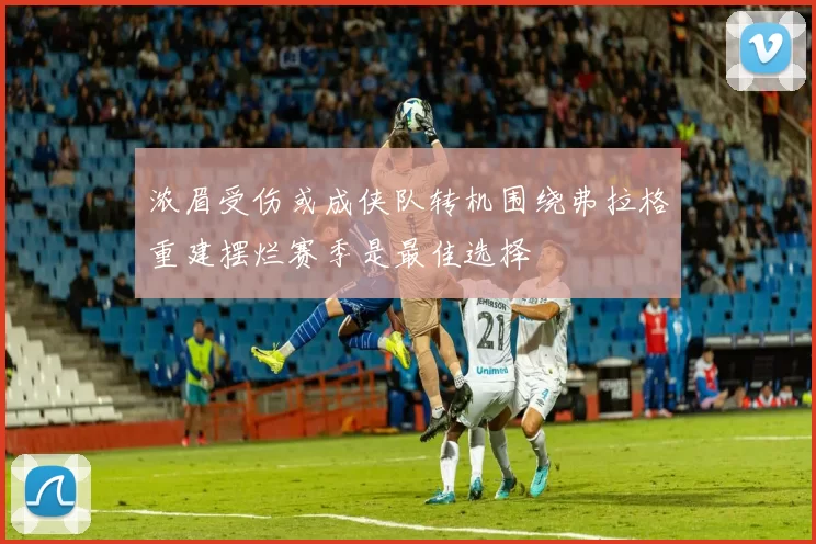 浓眉受伤或成侠队转机围绕弗拉格重建摆烂赛季是最佳选择