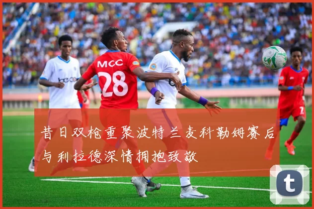 昔日双枪重聚波特兰麦科勒姆赛后与利拉德深情拥抱致敬