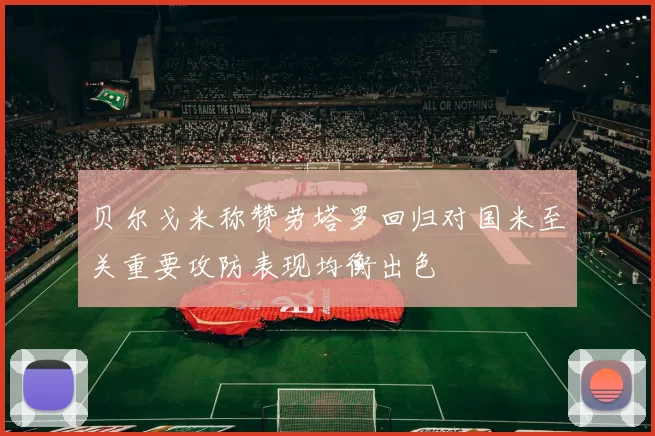 贝尔戈米称赞劳塔罗回归对国米至关重要攻防表现均衡出色