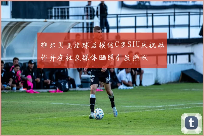 维尔贝克进球后模仿C罗SIU庆祝动作并在社交媒体晒照引发热议