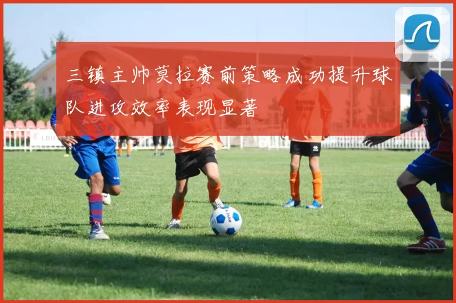 三镇主帅莫拉赛前策略成功提升球队进攻效率表现显著