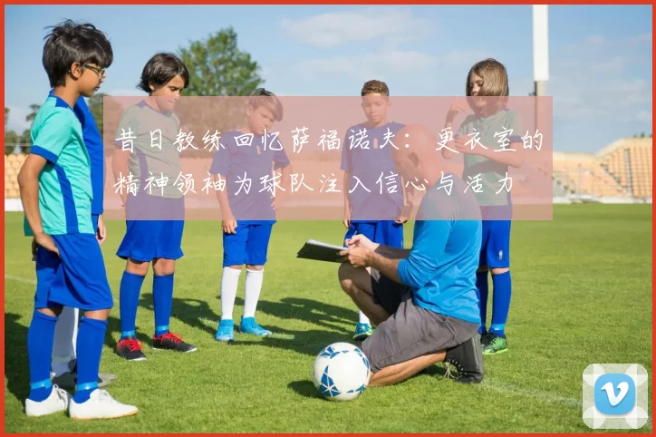 昔日教练回忆萨福诺夫：更衣室的精神领袖为球队注入信心与活力