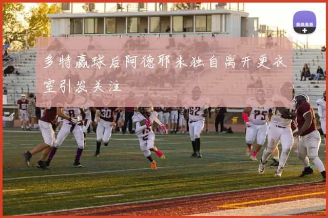 多特赢球后阿德耶米独自离开更衣室引发关注