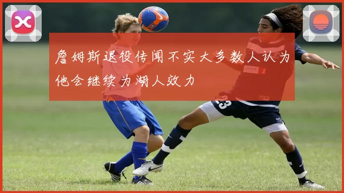 詹姆斯退役传闻不实大多数人认为他会继续为湖人效力
