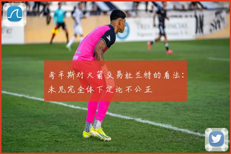 考辛斯对火箭交易杜兰特的看法：未见完全体下定论不公正