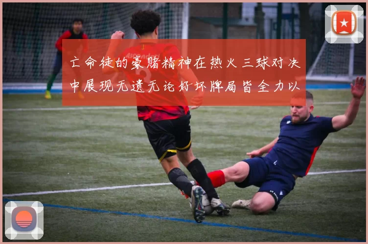 亡命徒的豪赌精神在热火三球对决中展现无遗无论好坏牌局皆全力以赴