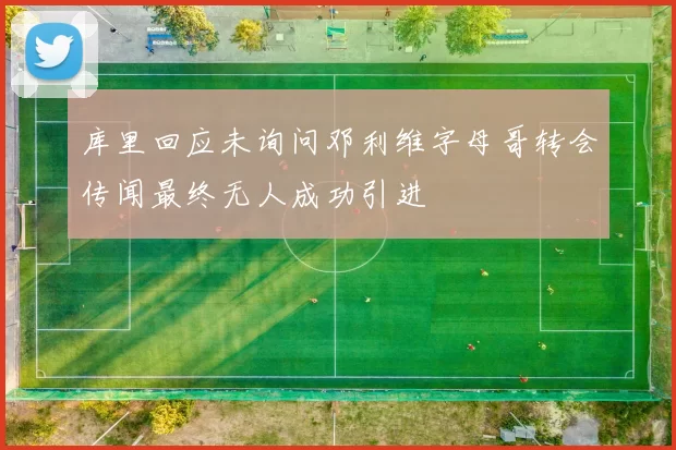 库里回应未询问邓利维字母哥转会传闻最终无人成功引进