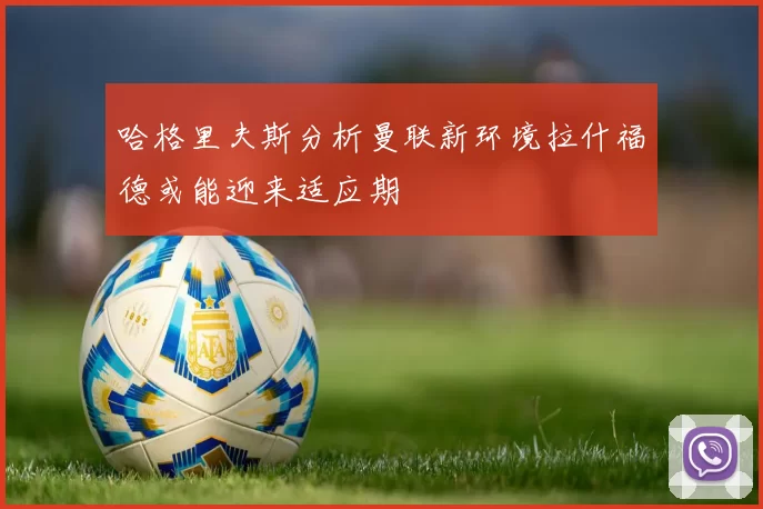 哈格里夫斯分析曼联新环境拉什福德或能迎来适应期