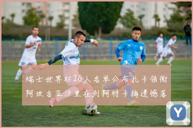 瑞士世界杯26人名单公布扎卡领衔阿坎吉亚沙里在列阿特卡梅遗憾落选