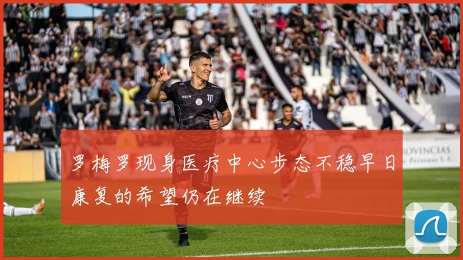罗梅罗现身医疗中心步态不稳早日康复的希望仍在继续