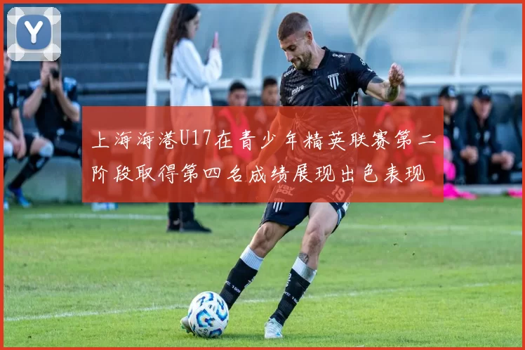 上海海港U17在青少年精英联赛第二阶段取得第四名成绩展现出色表现